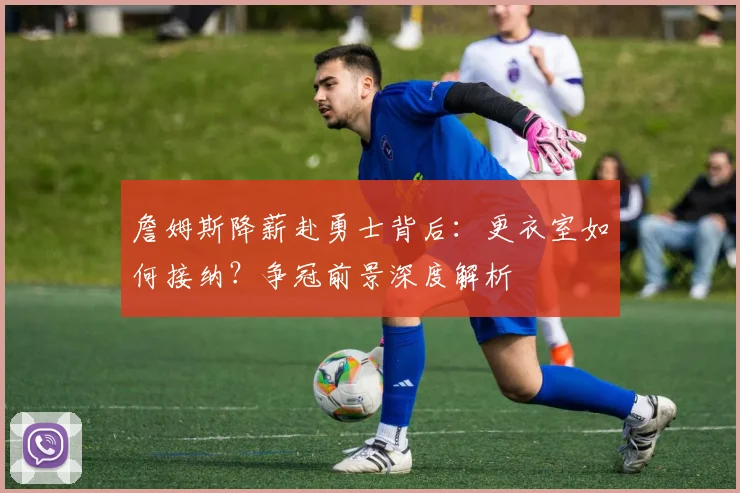詹姆斯降薪赴勇士背后：更衣室如何接纳？争冠前景深度解析