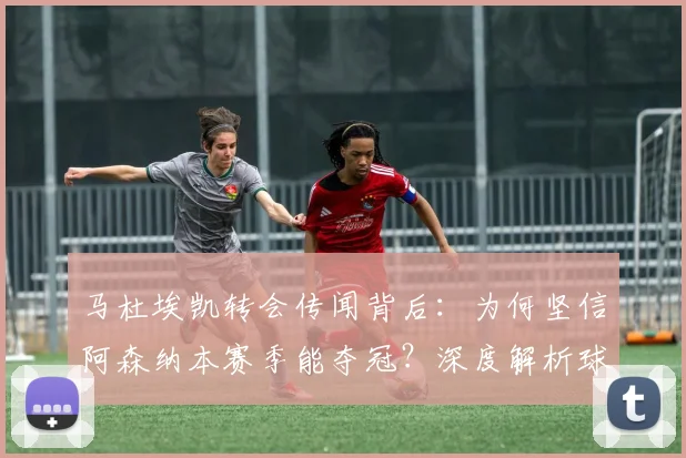 马杜埃凯转会传闻背后：为何坚信阿森纳本赛季能夺冠？深度解析球员信心来源