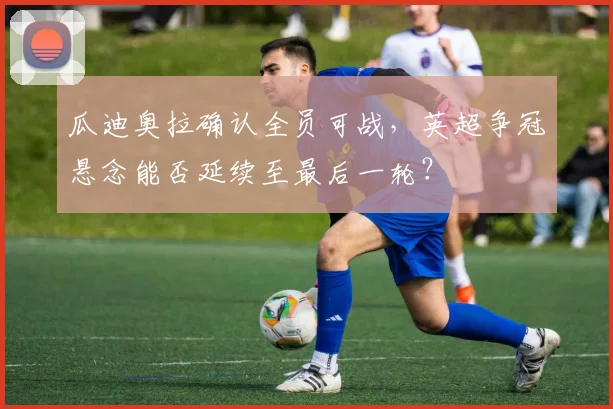 瓜迪奥拉确认全员可战，英超争冠悬念能否延续至最后一轮？