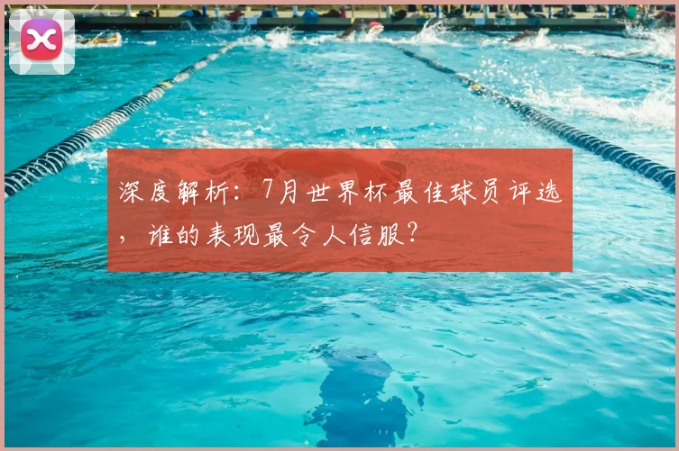 深度解析：7月世界杯最佳球员评选，谁的表现最令人信服？