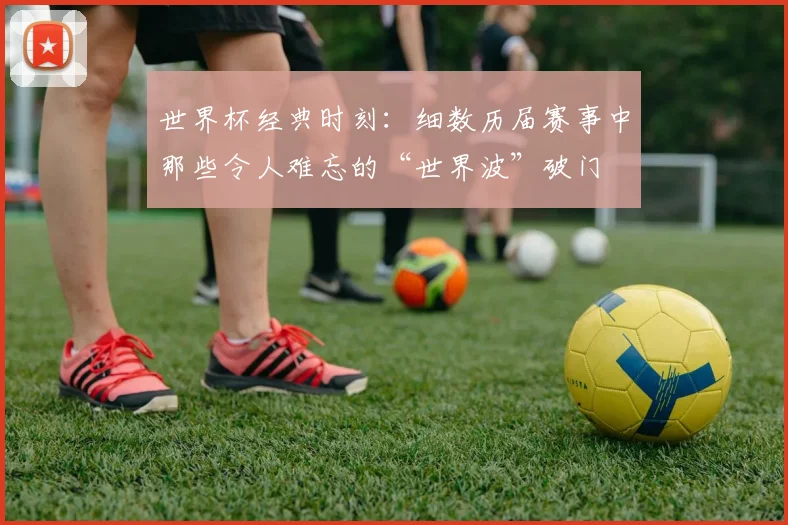 世界杯经典时刻:细数历届赛事中那些令人难忘的“世界波”破门