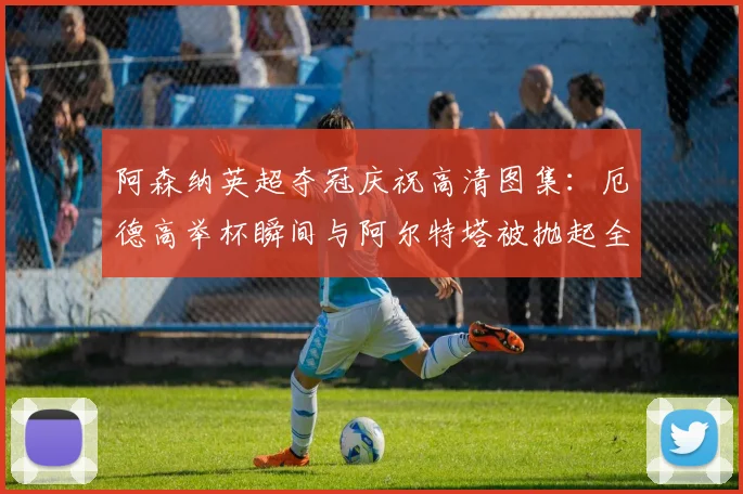 阿森纳英超夺冠庆祝高清图集：厄德高举杯瞬间与阿尔特塔被抛起全记录
