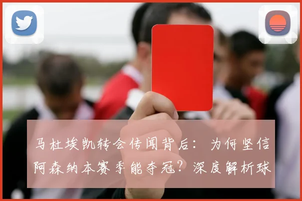 马杜埃凯转会传闻背后：为何坚信阿森纳本赛季能夺冠？深度解析球员信心来源