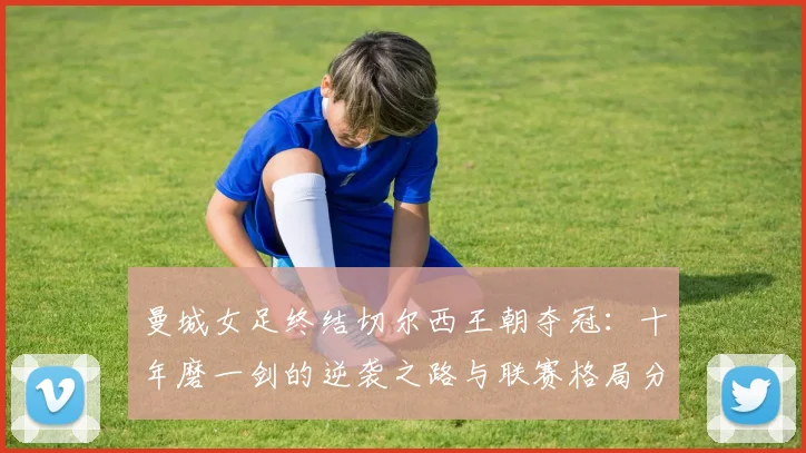 曼城女足终结切尔西王朝夺冠：十年磨一剑的逆袭之路与联赛格局分析