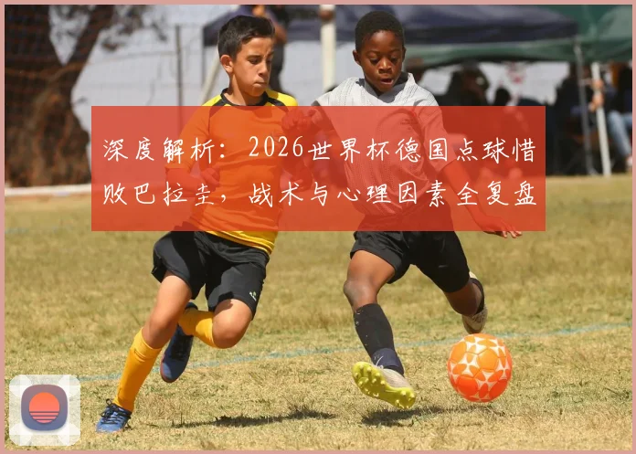 深度解析：2026世界杯德国点球惜败巴拉圭，战术与心理因素全复盘