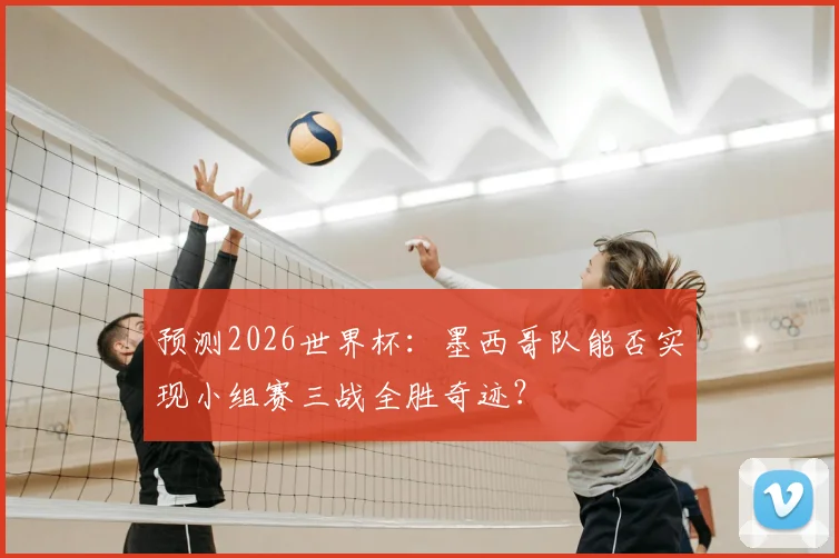 预测2026世界杯:墨西哥队能否实现小组赛三战全胜奇迹?