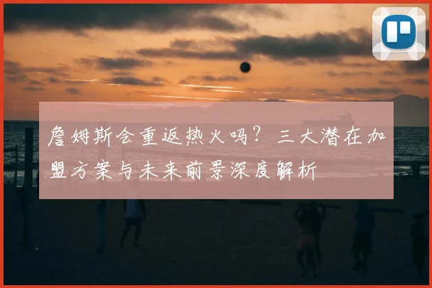 詹姆斯会重返热火吗？三大潜在加盟方案与未来前景深度解析