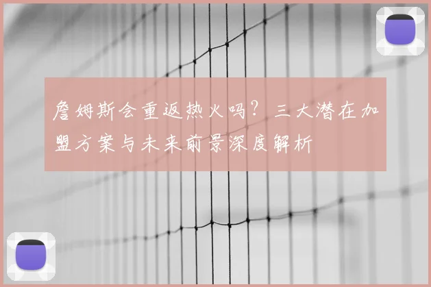 詹姆斯会重返热火吗?三大潜在加盟方案与未来前景深度解析